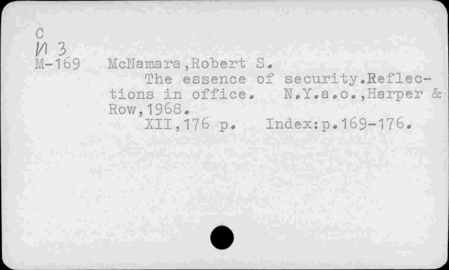 ﻿c
//) 3
M-169 McNamara,Robert S.
The essence of security,Reflections in office.	N.Y.a.0.,Harper &
Row,1968.
XII,176 p. Index:p.169-176.